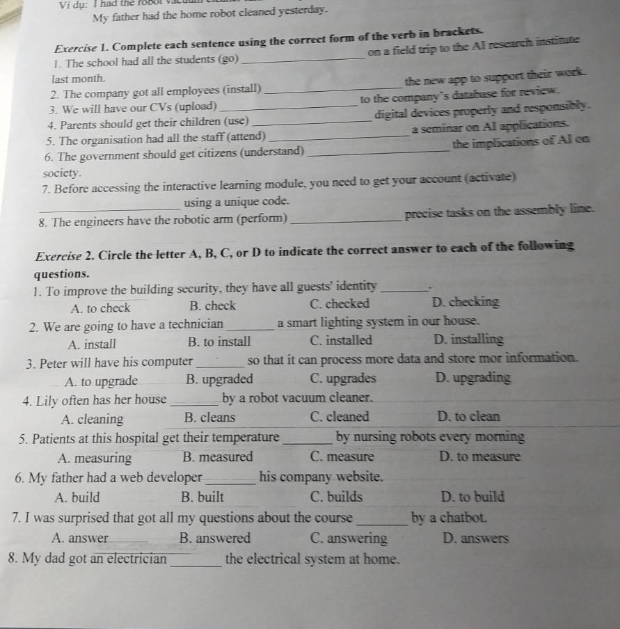 Vị dụ: I had the robol va
My father had the home robot cleaned yesterday.
Exercise 1. Complete each sentence using the correct form of the verb in brackets.
on a field trip to the Al research institute
1. The school had all the students (go)_
last month.
2. The company got all employees (install)_ the new app to support their work.
3. We will have our CVs (upload) to the company's database for review.
4. Parents should get their children (use) _digital devices properly and responsibly.
5. The organisation had all the staff (attend) _a seminar on AI applications.
6. The government should get citizens (understand) _the implications of AI on
society.
7. Before accessing the interactive learning module, you need to get your account (activate)
using a unique code.
8. The engineers have the robotic arm (perform) _precise tasks on the assembly line.
Exercise 2. Circle the letter A, B, C, or D to indicate the correct answer to each of the following
questions.
1. To improve the building security, they have all guests' identity_ 、
A. to check B. check C. checked D. checking
2. We are going to have a technician_ a smart lighting system in our house.
A. install B. to install C. installed D. installing
3. Peter will have his computer _so that it can process more data and store mor information.
A. to upgrade B. upgraded C. upgrades D. upgrading
4. Lily often has her house _by a robot vacuum cleaner.
A. cleaning B. cleans C. cleaned D. to clean
5. Patients at this hospital get their temperature _by nursing robots every morning
A. measuring B. measured C. measure D. to measure
6. My father had a web developer _his company website.
A. build B. built C. builds D. to build
7. I was surprised that got all my questions about the course _by a chatbot.
A. answer _B. answered C. answering D. answers
8. My dad got an electrician _the electrical system at home.