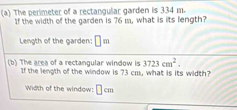 The perimeter of a rectangular garden is 334 m. 
If the width of the garden is 76 m, what is its length? 
Length of the garden: □ m
(b) The area of a rectangular window is 3723cm^2. 
If the length of the window is 73 cm, what is its width? 
Width of the window: I | cm
|