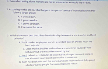 D. Even when acting alone, humans are not as advanced as we would like to think.
2. According to this article, what happens to a person's sense of individuality when they
follow a larger group?
A. It shuts down.
B. It grows weaker.
C. It grows stronger.
D. It remains the same.
3. Which statement best describes the relationship between the stock market and herd
behavlor?
A. Stook market employees work in a constant state of anxiety, much like
herd animals.
B. Stock market bubbles and crashes are sometimes caused by herd
behavior but are most often caused by fear.
C. Herd behavior contributes to stock market changes because it compels
stockbrokers to act on emotion rather than reason.
D. Both herd behavior and the stock market are motivated mainly by greed,
which prevents people from using logic and reason.