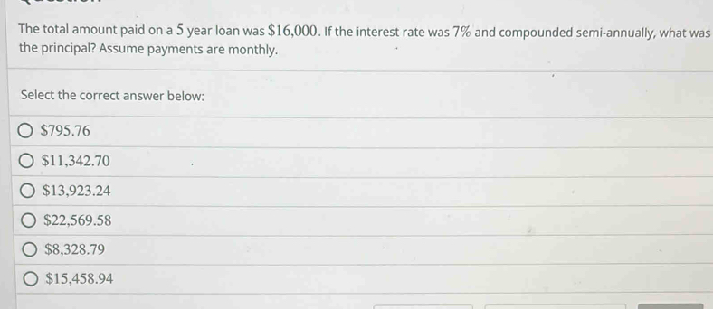 The total amount paid on a 5 year loan was $16,000. If the interest rate was 7% and compounded semi-annually, what was
the principal? Assume payments are monthly.
Select the correct answer below:
$795.76
$11,342.70
$13,923.24
$22,569.58
$8,328.79
$15,458.94