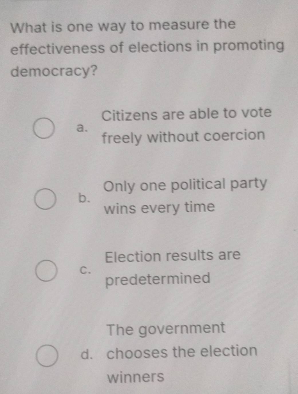 What is one way to measure the
effectiveness of elections in promoting
democracy?
Citizens are able to vote
a.
freely without coercion
Only one political party
b.
wins every time
Election results are
C.
predetermined
The government
d. chooses the election
winners