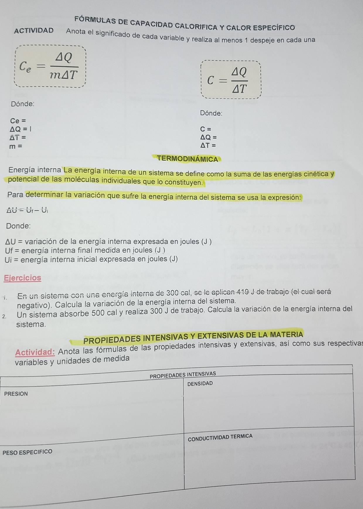FóRMULAS dE CApAcIdAD CAlorIFICA y CALOR ESPEcífIco 
ACTIVIDAD Anota el significado de cada variable y realiza al menos 1 despeje en cada una
C_e= △ Q/m△ T 
c= △ Q/△ T 
Dónde: 
Dónde:
Ce=
△ Q=I
C=
hat △ T=
△ Q=
m=
△ T=
TERMODINÁMICA 
Energía interna La energía interna de un sistema se define como la suma de las energías cinética y 
potencial de las moléculas individuales que lo constituyen. 
Para determinar la variación que sufre la energía interna del sistema se usa la expresión:
 AU/△ O =U_f-U_i
Donde:
△ U= variación de la energía interna expresada en joules (J )
Uf= energía interna final medida en joules (J )
Ui= energía interna inicial expresada en joules (J) 
Ejercicios 
. En un sistema con una energía interna de 300 cal, se le aplican 410 J de trabajo (el cual será 
negativo). Calcula la variación de la energía interna del sistema. 
2. Un sistema absorbe 500 cal y realiza 300 J de trabajo. Calcula la variación de la energía interna del 
sistema. 
PROPIEDADES INTENSIVAS Y EXTENSIVAS DE LA MATERIA 
Actividad: Anota las fórmulas de las propiedades intensivas y extensivas, así como sus respectivas 
P 
PE