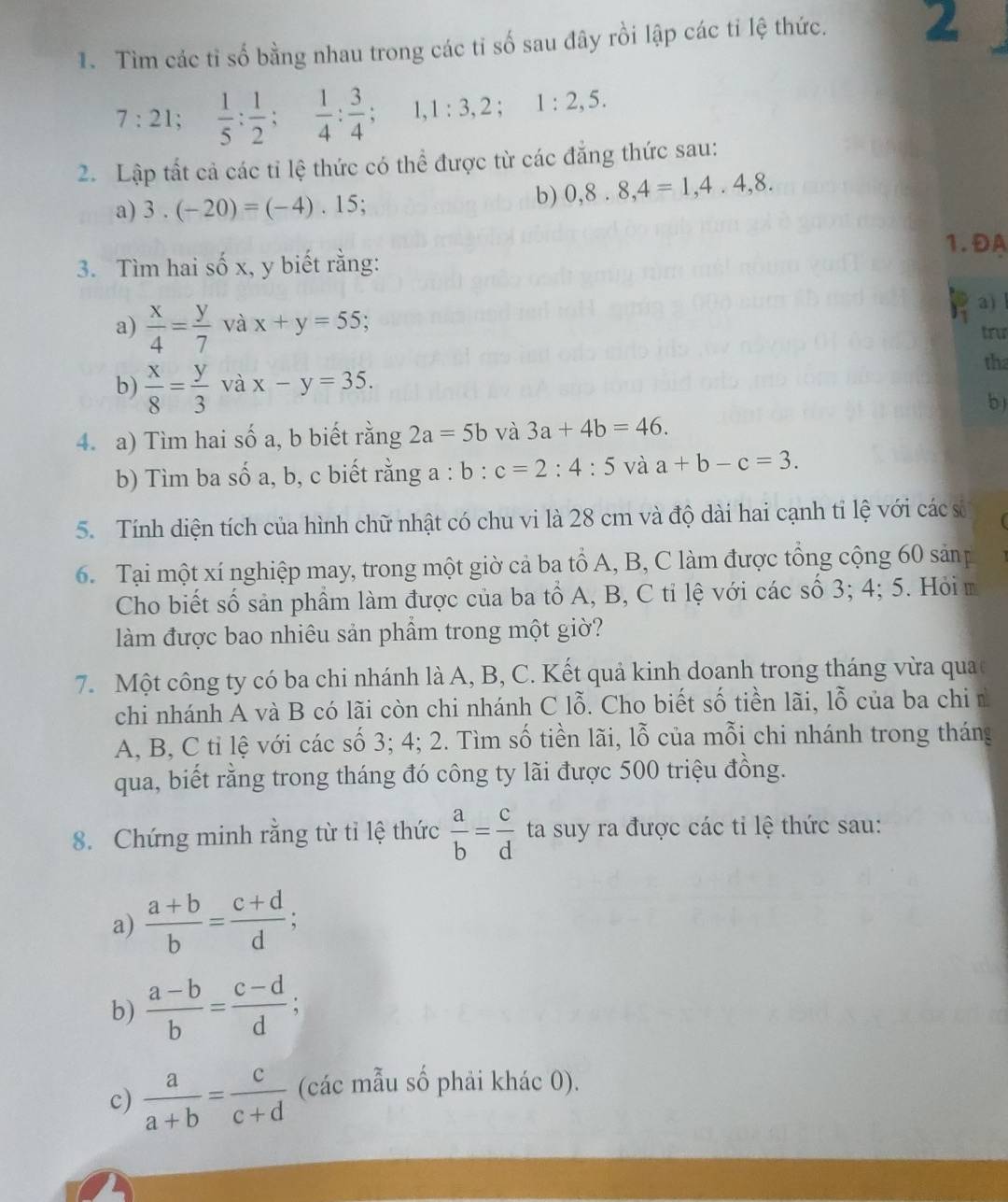 Tìm các tỉ số bằng nhau trong các tỉ số sau đây rồi lập các tỉ lệ thức. 2
7:21; 1/5 : 1/2 ; 1/4 : 3/4  :. 1:3,2;1:2,5.
2. Lập tất cả các tỉ lệ thức có thể được từ các đẳng thức sau:
a) 3.(-20)=(-4).15;
b) 0,8.8,4=1,4.4,8.
1.ĐA
3. Tìm hai số x, y biết rằng:
a) l
a)  x/4 = y/7  và x+y=55.
trư
tha
b)  x/8 = y/3 v ax-y=35.
b)
4. a) Tìm hai số a, b biết rằng 2a=5b và 3a+4b=46.
b) Tìm ba số a, b, c biết rằng a : b:c=2:4:5 và a+b-c=3.
5. Tính diện tích của hình chữ nhật có chu vi là 28 cm và độ dài hai cạnh tỉ lệ với các sử 
6 Tại một xí nghiệp may, trong một giờ cả ba tổ A, B, C làm được tổng cộng 60 sản
Cho biết số sản phầm làm được của ba tổ A, B, C tỉ lệ với các số 3; 4; 5. Hỏi m
làm được bao nhiêu sản phẩm trong một giờ?
7. Một công ty có ba chi nhánh là A, B, C. Kết quả kinh doanh trong tháng vừa qua
chi nhánh A và B có lãi còn chi nhánh C lỗ. Cho biết số tiền lãi, lỗ của ba chi n
A, B, C tỉ lệ với các số 3; 4; 2. Tìm số tiền lãi, lỗ của mỗi chi nhánh trong tháng
qua, biết rằng trong tháng đó công ty lãi được 500 triệu đồng.
8. Chứng minh rằng từ tỉ lệ thức  a/b = c/d  ta suy ra được các tỉ lệ thức sau:
a)  (a+b)/b = (c+d)/d ;
b)  (a-b)/b = (c-d)/d ;
c)  a/a+b = c/c+d  (các mẫu số phải khác 0).