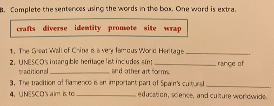 Complete the sentences using the words in the box. One word is extra. 
crafts diverse identity promote site wrap 
1. The Great Wall of China is a very famous World Heritage_ 
2. UNESCO's intangible heritage list includes a(n) _range of 
traditional _and other art forms. 
3. The tradition of flamenco is an important part of Spain's cultural_ 
4. UNESCO's aim is to _education, science, and culture worldwide.