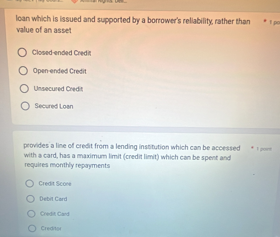 Ammar leghts: Del
loan which is issued and supported by a borrower's reliability, rather than * 1 po
value of an asset
Closed-ended Credit
Open-ended Credit
Unsecured Credit
Secured Loan
provides a line of credit from a lending institution which can be accessed * 1 point
with a card, has a maximum limit (credit limit) which can be spent and
requires monthly repayments
Credit Score
Debit Card
Credit Card
Creditor