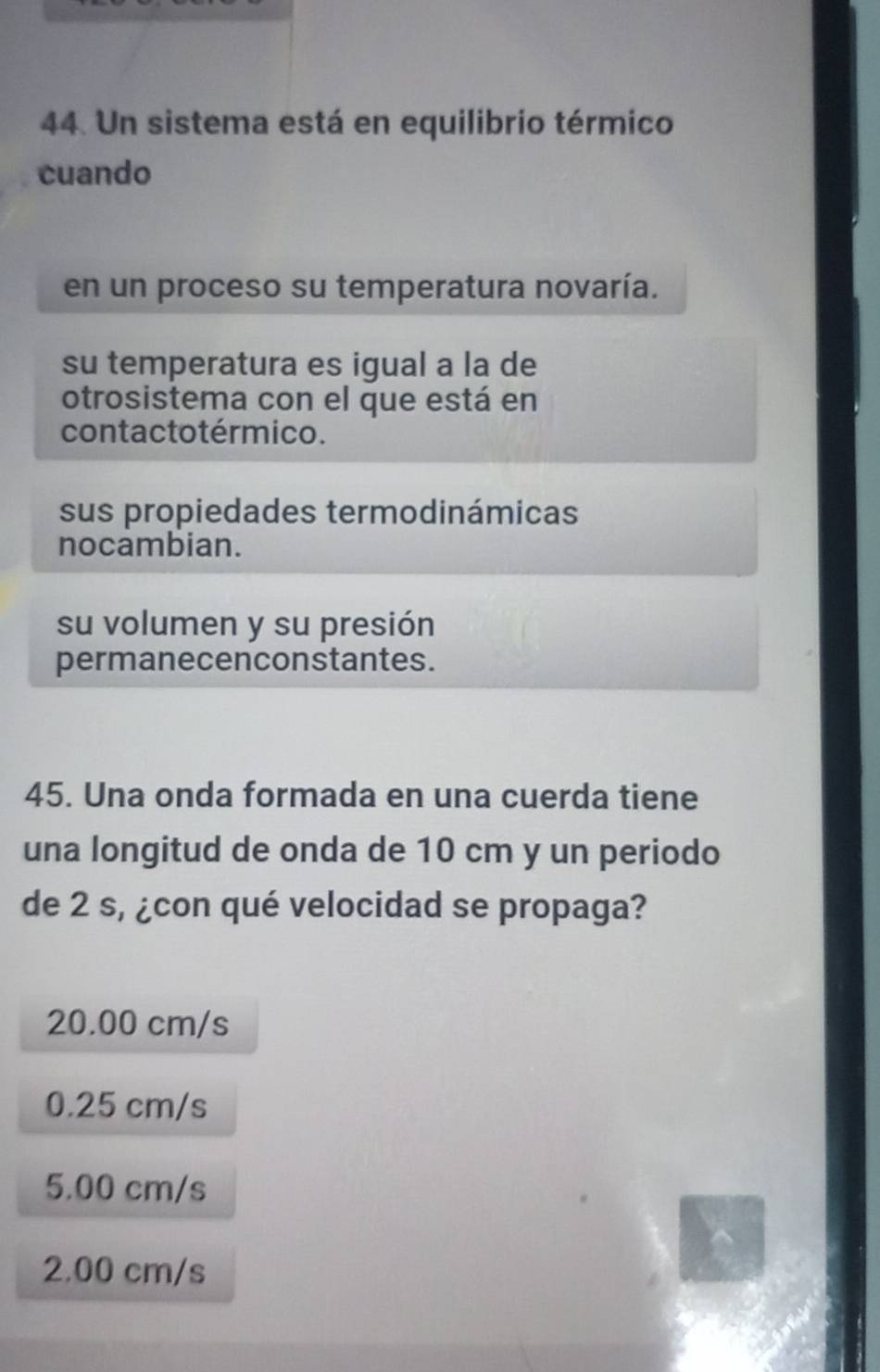 Un sistema está en equilibrio térmico
cuando
en un proceso su temperatura novaría.
su temperatura es igual a la de
otrosistema con el que está en
contacto térmico.
sus propiedades termodinámicas
nocambian.
su volumen y su presión
permanecenconstantes.
45. Una onda formada en una cuerda tiene
una longitud de onda de 10 cm y un periodo
de 2 s, ¿con qué velocidad se propaga?
20.00 cm/s
0.25 cm/s
5.00 cm/s
2.00 cm/s