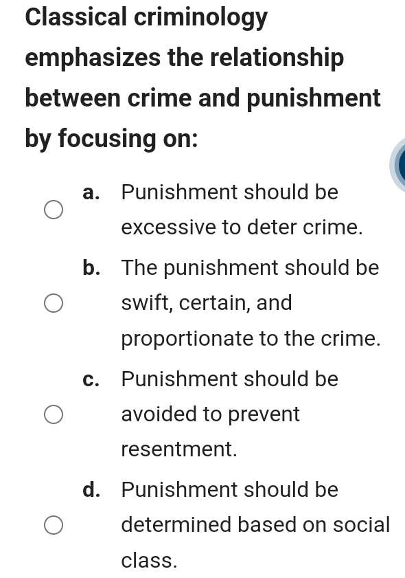 Classical criminology
emphasizes the relationship
between crime and punishment
by focusing on:
a. Punishment should be
excessive to deter crime.
b. The punishment should be
swift, certain, and
proportionate to the crime.
c. Punishment should be
avoided to prevent
resentment.
d. Punishment should be
determined based on social
class.