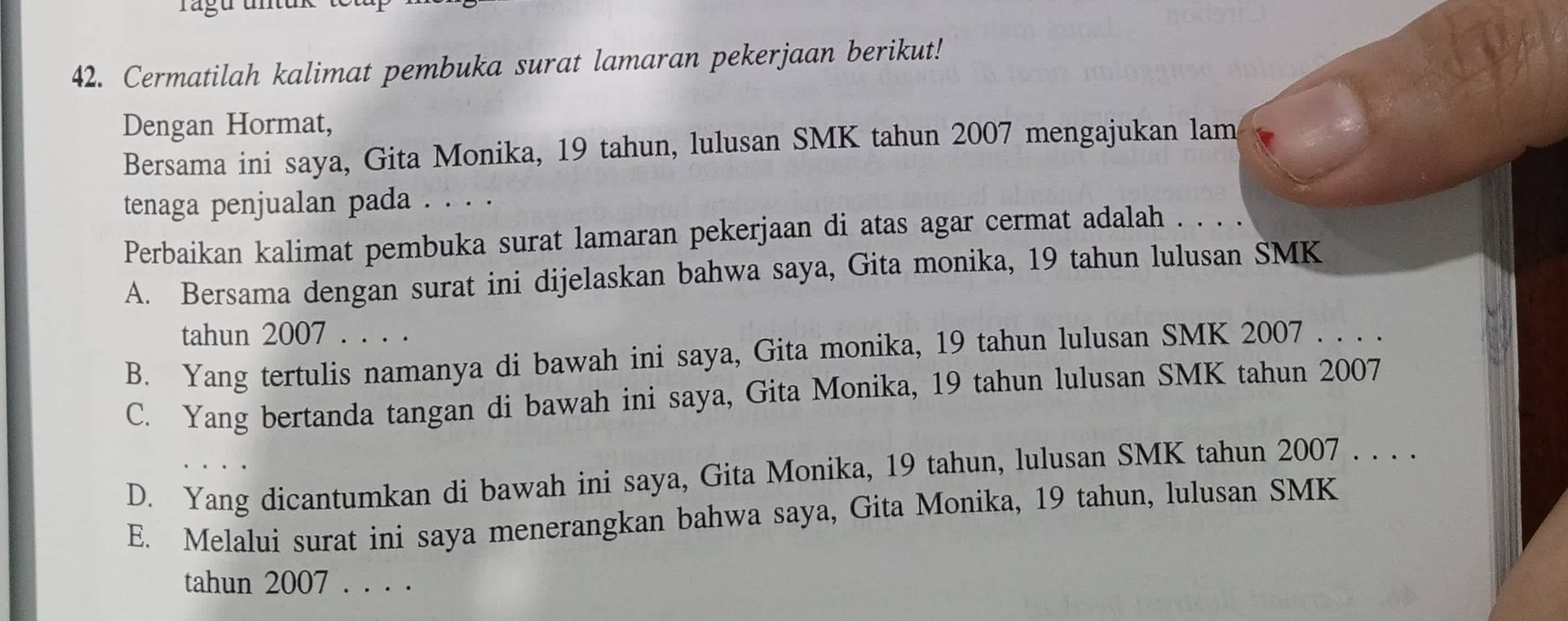 rágu untuk
42. Cermatilah kalimat pembuka surat lamaran pekerjaan berikut!
Dengan Hormat,
Bersama ini saya, Gita Monika, 19 tahun, lulusan SMK tahun 2007 mengajukan lam
tenaga penjualan pada . . . .
Perbaikan kalimat pembuka surat lamaran pekerjaan di atas agar cermat adalah . . . .
A. Bersama dengan surat ini dijelaskan bahwa saya, Gita monika, 19 tahun lulusan SMK
tahun 2007 . . . .
B. Yang tertulis namanya di bawah ini saya, Gita monika, 19 tahun lulusan SMK 2007 . . . .
C. Yang bertanda tangan di bawah ini saya, Gita Monika, 19 tahun lulusan SMK tahun 2007
D. Yang dicantumkan di bawah ini saya, Gita Monika, 19 tahun, lulusan SMK tahun 2007 . . . .
E. Melalui surat ini saya menerangkan bahwa saya, Gita Monika, 19 tahun, lulusan SMK
tahun 2007 . . . .