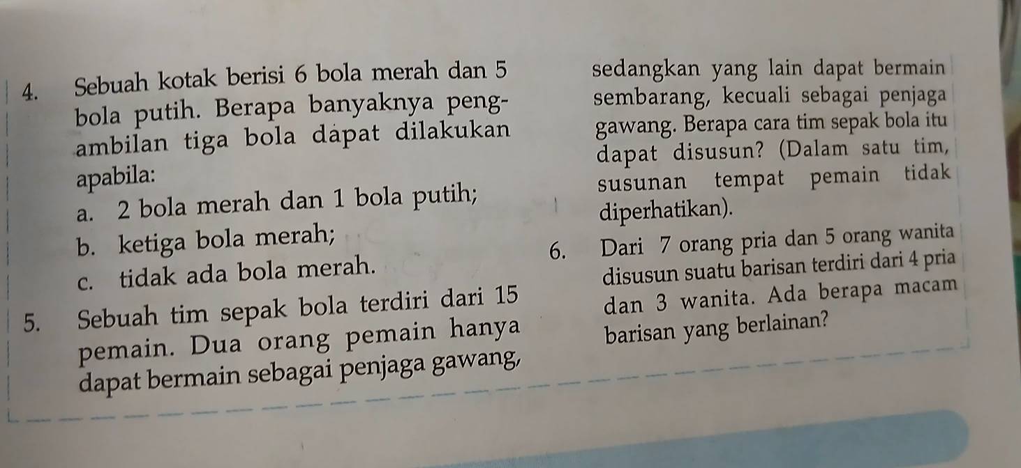 Sebuah kotak berisi 6 bola merah dan 5 sedangkan yang lain dapat bermain 
bola putih. Berapa banyaknya peng-
sembarang, kecuali sebagai penjaga
ambilan tiga bola dápat dilakukan gawang. Berapa cara tim sepak bola itu
apabila: dapat disusun? (Dalam satu tim,
a. 2 bola merah dan 1 bola putih; susunan tempat pemain tidak
diperhatikan).
b. ketiga bola merah;
c. tidak ada bola merah. 6. Dari 7 orang pria dan 5 orang wanita
disusun suatu barisan terdiri dari 4 pria
5. Sebuah tim sepak bola terdiri dari 15
dan 3 wanita. Ada berapa macam
pemain. Dua orang pemain hanya
barisan yang berlainan?
dapat bermain sebagai penjaga gawang,