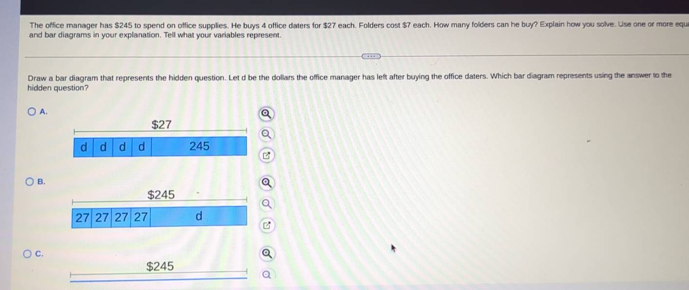 The office manager has $245 to spend on office supplies. He buys 4 office daters for $27 each. Folders cost $7 each. How many folders can he buy? Explain how you solve. Use one or more equi 
and bar diagrams in your explanation. Tell what your variables represent. 
Draw a bar diagram that represents the hidden question. Let d be the dollars the office manager has left after buying the office daters. Which bar diagram represents using the answer to the 
hidden question? 
A. 
B. 
C. 
Q
$245