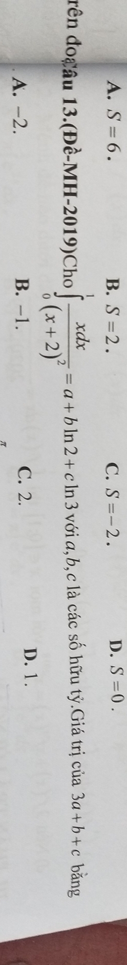 A. S=6. B. S=2. C. S=-2. D. S=0. 
đên đocâu 13.(Đề-MH-2019)Cho ∈tlimits _0^(1frac xdx)(x+2)^2=a+bln 2+cln 3 với a, b, c là các số hữu tỷ.Giá trị của 3a+b+c bǎng
A. -2. B. −1. C. 2.
D. 1.