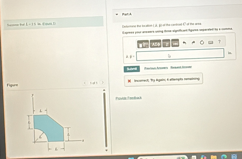 Suppose that L=2.5in (Eigure 1) 
Defermine the location (overline x,widehat y) of the centroid C of the area 
Express your answers using three significant figures separated by a comma. 
? 
AΣφ it 
in. 
Z, overline y=
Submit Previous Answers Request Answer 
Figure 1 of 1 ) Incorrect; Try Again; 4 attempts remaining 
< 
Provide Feedback