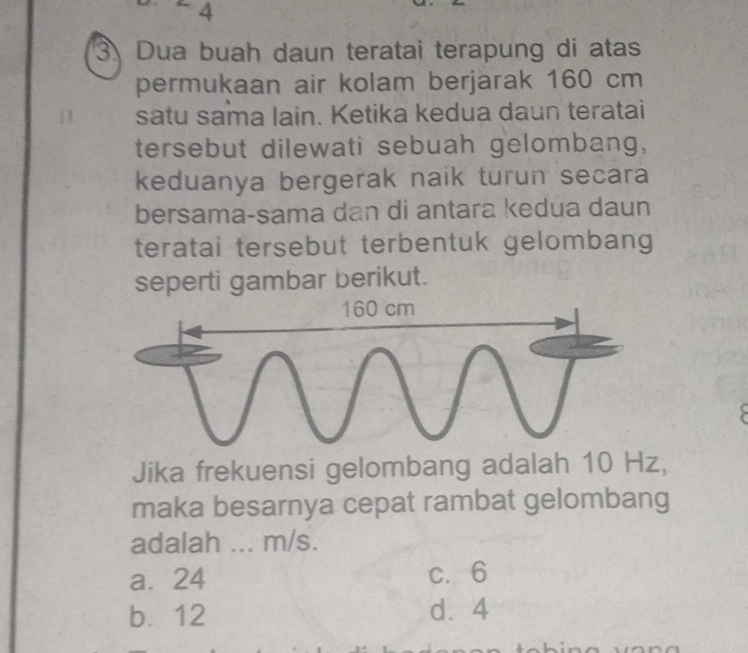 4
3 Dua buah daun teratai terapung di atas
permukaan air kolam berjarak 160 cm
satu sama lain. Ketika kedua daun teratai
tersebut dilewati sebuah gelombang,
keduanya bergerak naik turun secara
bersama-sama dan di antara kedua daun
teratai tersebut terbentuk gelombang
seperti gambar berikut.
Jika frekuensi gelombang adalah 10 Hz,
maka besarnya cepat rambat gelombang
adalah ... m/s.
a. 24 c. 6
b. 12 d. 4