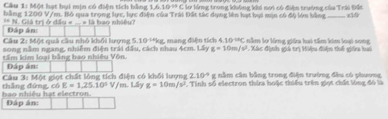 Cầu 1: Một hạt bụi mịn có điện tích bằng 1, 6, 104 C lơ lừng trong không khi nơi có điện trường của Trái Đất 
bằng 1200 V/m. Bỏ qua trọng lực, lực điện của Trái Đất tác dụng lên hạt bụi min có độ lớn bằng_ 
** N. Giá trị ở đầu « _ =13 bao nhiêu? 
Đáp án: 
Câu 2: Một quả cầu nhỏ khối lượng 5.101*kg, mang điện tích 4.10 **C nằm lơ lừng giữa hai tấm kim loại song 
song nằm ngang, nhiễm điện trái dấu, cách nhau 4cm. Lấy g=10m/s^2 * Xác định giá trị Hiệu điện thế giữa hai 
tấm kim loại bằng bao nhiêu Vôn. 
Đáp án: 
Câu 3: Một giọt chất lỏng tích điện có khối lượng 2.10^(-9) g nằm cân bằng trong điện trường đầu có phương 
thắng đứng, có E=1,25.10^5V/m. Lấy g=10m/s^2. Tính số electron thừa hoặc thiếu trên giạt chất lòng đó là 
bao nhiêu hạt electron. 
Đáp án: