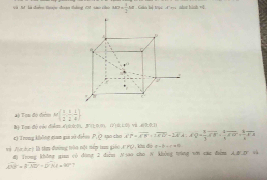 và Mf là điểm thuộc đoạn thắng Of sao cho MO= 1/2 M. Giân bệ trục 4' xyz nhar hình vẽ. 
2) Tọa độ điểm M( 1/2 , 1/2 , 1/4 )
b) Tọa độ các điểm ('(0;0:0), B∩ (k0;0),D'(0;1;0) và A(0,0,1)
e) Trong không gian giả sử điểm P, Q sạo cho overline A'P=overline A'B'+2overline A'D'-2overline A'A:overline A'= 8/3 overline A'B'+ 4/3 overline A'D'+ 8/3 overline A'A
vá J(a,b,c) là tâm đường tròn nội tiếp tam giác A'PQ , khi đô -b+c=0. 
đ) Trong không gian có đùng 2 điểm N sao cho N không trùng với các điểm A,B', D' và
widehat ANB=widehat B'ND'=widehat D'NA4=90° ?