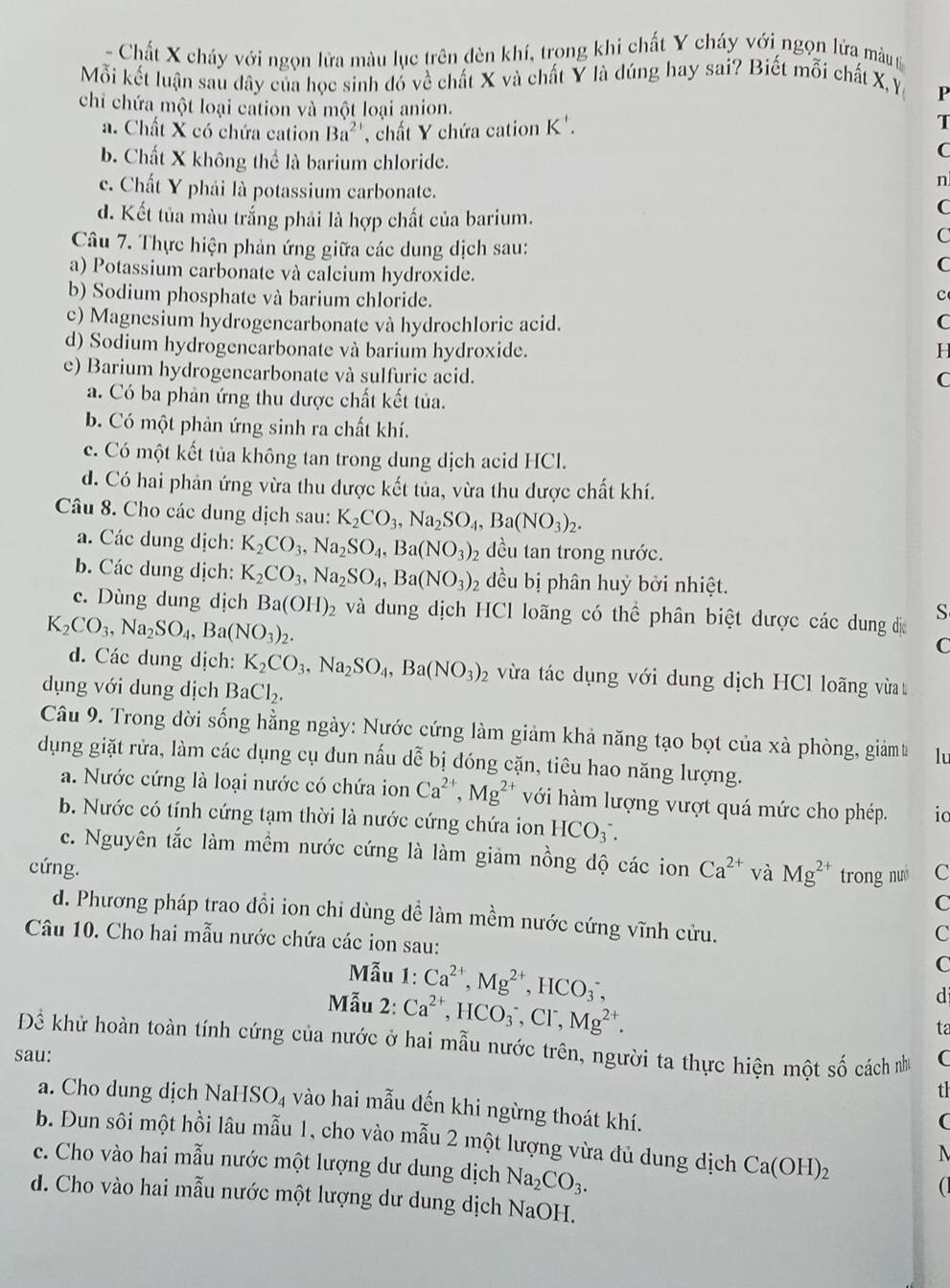 Chất X cháy với ngọn lửa màu lục trên dèn khí, trong khi chất Y cháy với ngọn lửa màu t
Mỗi kết luận sau dây của học sinh đó về chất X và chất Y là dúng hay sai? Biết mỗi chất X, Y
P
chỉ chứa một loại cation và một loại anion. T
a. Chất X có chứa cation Ba^(2+) , chất Y chứa cation K'.
b. Chất X không thể là barium chloride.
C
n
c. Chất Y phải là potassium carbonate. C
d. Kết tủa màu trắng phải là hợp chất của barium.
Câu 7. Thực hiện phản ứng giữa các dung dịch sau:
C
a) Potassium carbonate và calcium hydroxide.
C
b) Sodium phosphate và barium chloride.
c
c) Magnesium hydrogencarbonate và hydrochloric acid. C
d) Sodium hydrogenearbonate và barium hydroxide. H
e) Barium hydrogencarbonate và sulfuric acid.
C
a. Có ba phản ứng thu dược chất kết tủa.
b. Có một phản ứng sinh ra chất khí.
c. Có một kết tủa không tan trong dung dịch acid HCl.
d. Có hai phản ứng vừa thu được kết tủa, vừa thu được chất khí.
Câu 8. Cho các dung dịch sau: K_2CO_3,Na_2SO_4,Ba(NO_3)_2.
a. Các dung dịch: K_2CO_3,Na_2SO_4,Ba(NO_3) 2 đều tan trong nước.
b. Các dung dịch: K_2CO_3,Na_2SO_4,Ba(NO_3)_2 đều bị phân huỷ bởi nhiệt.
c. Dùng dung dịch Ba(OH)_2 và dung dịch HCl loãng có thể phân biệt được các dung đị S
K_2CO_3,Na_2SO_4,Ba(NO_3)_2.
C
d. Các dung dịch: K_2CO_3,Na_2SO_4,Ba(NO_3)_2 vừa tác dụng với dung dịch HCl loãng vừa t
dụng với dung dịch BaCl_2.
Câu 9. Trong đời sống hằng ngày: Nước cứng làm giảm khả năng tạo bọt của xà phòng, giảmt lu
dụng giặt rửa, làm các dụng cụ đun nấu dễ bị dóng cặn, tiêu hao năng lượng.
a. Nước cứng là loại nước có chứa ion Ca^(2+),Mg^(2+) với hàm lượng vượt quá mức cho phép. io
b. Nước có tính cứng tạm thời là nước cứng chứa ion HCO_3^(-.
c. Nguyên tắc làm mềm nước cứng là làm giảm nồng độ các ion
cứng. Ca^2+) và Mg^(2+) trong nuó C
C
d. Phương pháp trao đồi ion chi dùng dề làm mềm nước cứng vĩnh cửu.
Câu 10. Cho hai mẫu nước chứa các ion sau:
C
Mẫu 1: Ca^(2+),Mg^(2+),HCO_3^(-,
C
Mẫu 2: Ca^2+),HCO_3^(-,Cl^-),Mg^(2+).
d
ta
Để khử hoàn toàn tính cứng của nước ở hai mẫu nước trên, người ta thực hiện một số cách như
sau: C
th
a. Cho dung dịch NaH SO_4 vào hai mẫu đến khi ngừng thoát khí.
(
b. Đun sôi một hồi lâu mẫu 1, cho vào mẫu 2 một lượng vừa đủ dung dịch Ca(OH)_2
c. Cho vào hai mẫu nước một lượng dư dung dịch Na_2CO_3.

d. Cho vào hai mẫu nước một lượng dư dung dịch NaOH.