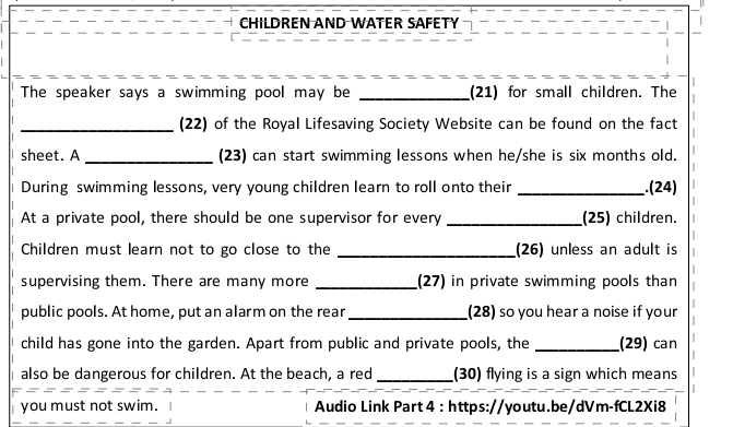 CHILDREN AND WATER SAFETY 
The speaker says a swimming pool may be _(21) for small children. The 
_(22) of the Royal Lifesaving Society Website can be found on the fact 
sheet. A _(23) can start swimming lessons when he/she is six months old. 
During swimming lessons, very young children learn to roll onto their _.(24) 
At a private pool, there should be one supervisor for every _(25) children. 
Children must learn not to go close to the _(26) unless an adult is 
supervising them. There are many more _(27) in private swimming pools than 
public pools. At home, put an alarm on the rear_ (28) so you hear a noise if your 
child has gone into the garden. Apart from public and private pools, the _(29) can 
also be dangerous for children. At the beach, a red _(30) flying is a sign which means 
you must not swim. Audio Link Part 4 : https://youtu.be/dVm-fCL2Xi8