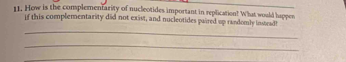 How is the complementarity of nucleotides important in replication? What would happen 
if this complementarity did not exist, and nucleotides paired up randomly instead? 
_ 
_ 
_