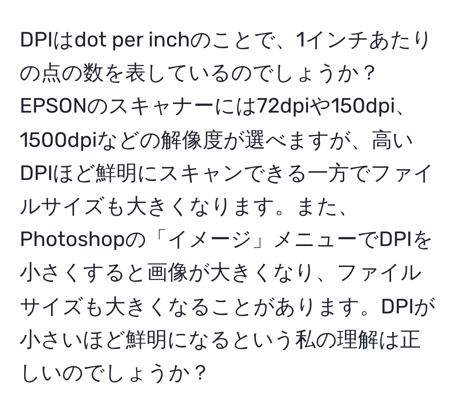 DPIはdot per inchのことで、1インチあたりの点の数を表しているのでしょうか？EPSONのスキャナーには72dpiや150dpi、1500dpiなどの解像度が選べますが、高いDPIほど鮮明にスキャンできる一方でファイルサイズも大きくなります。また、Photoshopの「イメージ」メニューでDPIを小さくすると画像が大きくなり、ファイルサイズも大きくなることがあります。DPIが小さいほど鮮明になるという私の理解は正しいのでしょうか？