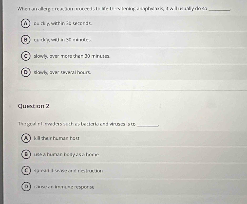 When an allergic reaction proceeds to life-threatening anaphylaxis, it will usually do so_
A quickly, within 30 seconds.
B quickly, within 30 minutes.
C ) slowly, over more than 30 minutes.
D slowly, over several hours.
Question 2
The goal of invaders such as bacteria and viruses is to_
A kill their human host
B ) use a human body as a home
C  spread disease and destruction
D cause an immune response