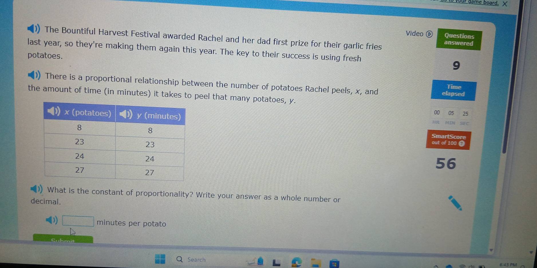 your game board. X 
Video Questions 
The Bountiful Harvest Festival awarded Rachel and her dad first prize for their garlic fries 
answered 
last year, so they're making them again this year. The key to their success is using fresh 
potatoes. 
9 
There is a proportional relationship between the number of potatoes Rachel peels, x, and elapsed 
Time 
the amount of time (in minutes) it takes to peel that many potatoes, y. 
00 05 25 
HR SEC 
SmartScore 
out of 100 2 
56 
)) What is the constant of proportionality? Write your answer as a whole number or 
decimal. 
1 □ minutes per potato 
Cuhmi 
Search 
6 43 PM