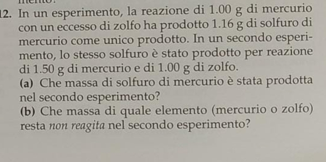 In un esperimento, la reazione di 1.00 g di mercurio 
con un eccesso di zolfo ha prodotto 1.16 g di solfuro di 
mercurio come unico prodotto. In un secondo esperi- 
mento, lo stesso solfuro è stato prodotto per reazione 
di 1.50 g di mercurio e di 1.00 g di zolfo. 
(a) Che massa di solfuro di mercurio è stata prodotta 
nel secondo esperimento? 
(b) Che massa di quale elemento (mercurio o zolfo) 
resta non reagita nel secondo esperimento?