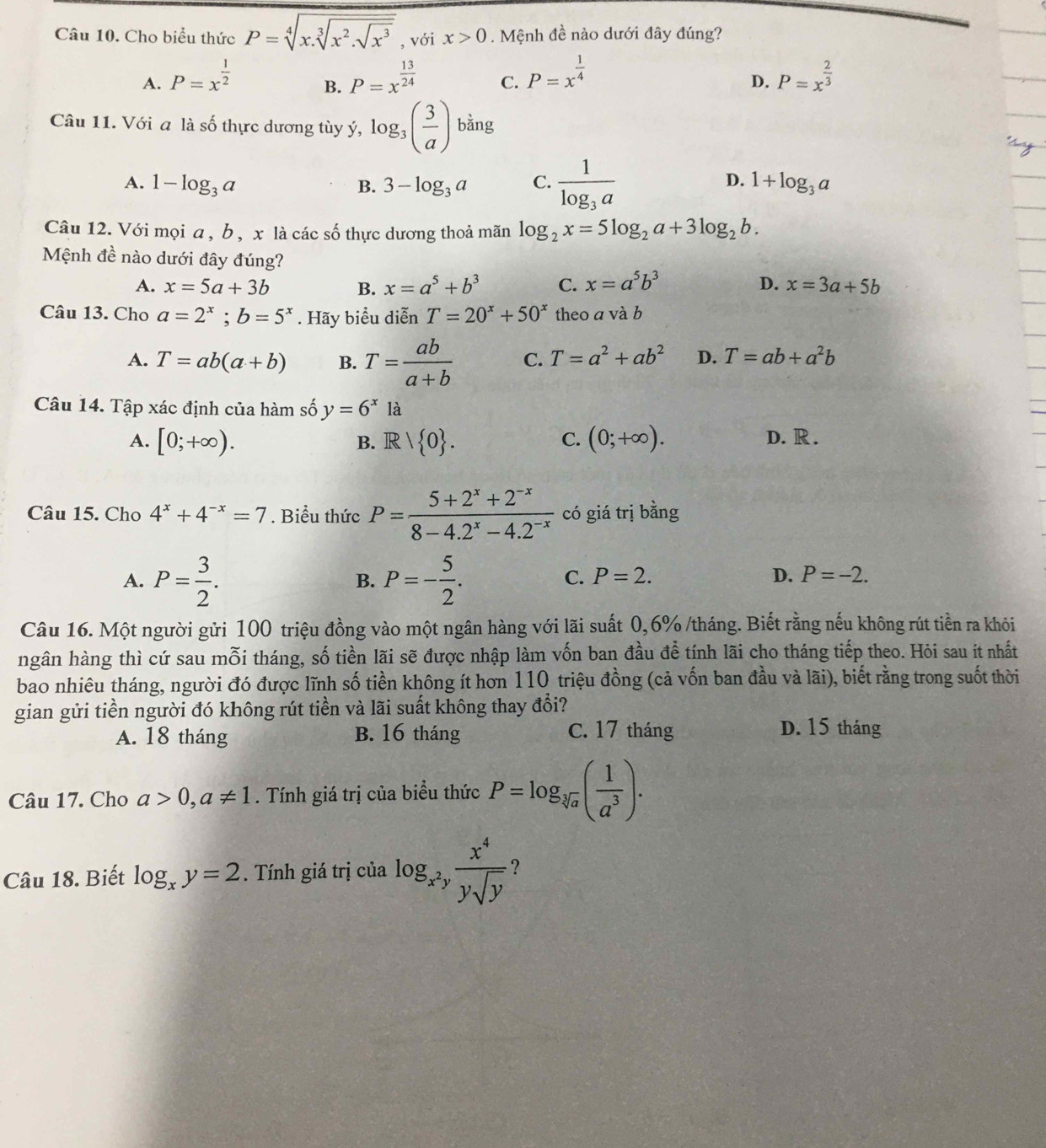 Cho biểu thức P=sqrt[4](x.sqrt [3]x^2.sqrt x^3) , với x>0. Mệnh đề nào dưới đây đúng?
A. P=x^(frac 1)2 P=x^(frac 13)24 C. P=x^(frac 1)4 P=x^(frac 2)3
B.
D.
Câu 11. Với a là số thực dương tùy ý, log _3( 3/a )bing
A. 1-log _3a 3-log _3a C. frac 1log _3a 1+log _3a
B.
D.
Câu 12. Với mọi a, b , x là các số thực dương thoả mãn log _2x=5log _2a+3log _2b.
Mệnh đề nào dưới đây đúng?
A. x=5a+3b B. x=a^5+b^3 C. x=a^5b^3 D. x=3a+5b
Câu 13. Cho a=2^x;b=5^x. Hãy biểu diễn T=20^x+50^x theo a và b
A. T=ab(a+b) B. T= ab/a+b  C. T=a^2+ab^2 D. T=ab+a^2b
Câu 14. Tập xác định của hàm số y=6^x là
A. [0;+∈fty ). B. R 1 0 . C. (0;+∈fty ). D. R .
Câu 15. Cho 4^x+4^(-x)=7. Biểu thức P= (5+2^x+2^(-x))/8-4.2^x-4.2^(-x)  có giá trị bằng
A. P= 3/2 . P=- 5/2 .
B.
C. P=2. D. P=-2.
Câu 16. Một người gửi 100 triệu đồng vào một ngân hàng với lãi suất 0,6% /tháng. Biết rằng nếu không rút tiền ra khỏi
ngân hàng thì cứ sau mỗi tháng, số tiền lãi sẽ được nhập làm vốn ban đầu để tính lãi cho tháng tiếp theo. Hỏi sau ít nhất
bao nhiêu tháng, người đó được lĩnh số tiền không ít hơn 110 triệu đồng (cả vốn ban đầu và lãi), biết rằng trong suốt thời
gian gửi tiền người đó không rút tiền và lãi suất không thay đổi? D. 15 tháng
A. 18 tháng B. 16 tháng C. 17 tháng
Câu 17. Cho a>0,a!= 1. Tính giá trị của biểu thức P=log _sqrt[3](a)( 1/a^3 ).
Câu 18. Biết log _xy=2. Tính giá trị của log _x^2y x^4/ysqrt(y)  ?