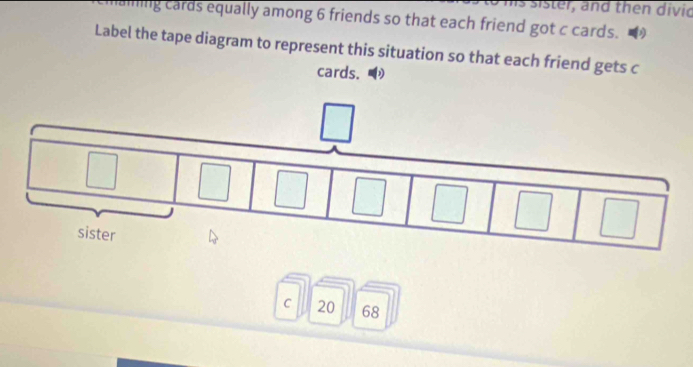 is sister, and then divid 
aining cards equally among 6 friends so that each friend got c cards. 
Label the tape diagram to represent this situation so that each friend gets c 
cards. 
C 20 68