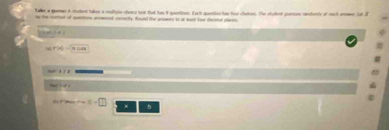 Take a guese: A student takes a multiple-choice test that has 9 questions. Each question has four choices. The student guesses randomly at each answer. Ler X
be the number of questions answered correctly. Round the answers to at least four decimal places. 
Part t o 2 
(u) P(4)=01168
Part: 1 / 7 
Partt 2 of 2 
(b) P Maz m=4-2)=□ × 5