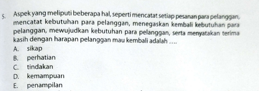 Aspek yang meliputi beberapa hal, seperti mencatat setiap pesanan para pelanggan,
mencatat kebutuhan para pelanggan, menegaskan kembali kebutuhan para
pelanggan, mewujudkan kebutuhan para pelanggan, serta menyatakan terima
kasih dengan harapan pelanggan mau kembali adalah ....
A. sikap
B. perhatian
C. tindakan
D. kemampuan
E. penampilan