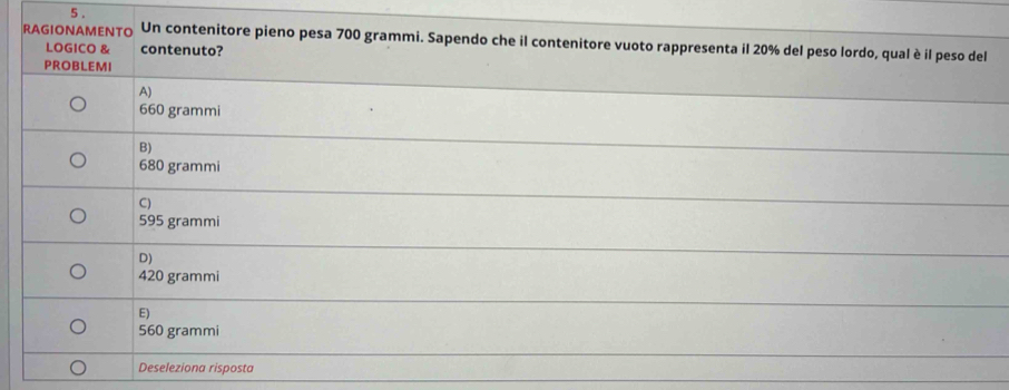 5 .
RAGIONAMENTO Un contenitore pieno pesa 700 grammi. Sapendo che il contenitore vuoto rappresenta il 20% del peso lordo, qual è il peso del
LOGICO & contenuto?
PROBLEMI
A)
660 grammi
B)
680 grammi
C)
595 grammi
D)
420 grammi
E)
560 grammi
Deseleziona risposta