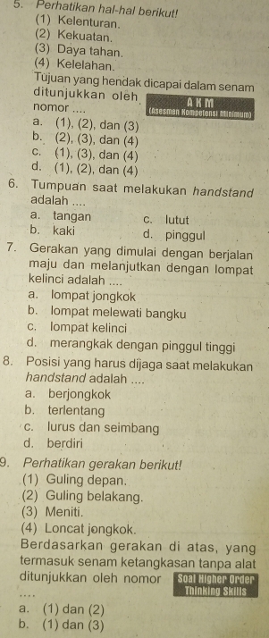 Perhatikan hal-hal berikut!
(1) Kelenturan.
(2) Kekuatan.
(3) Daya tahan.
(4) Kelelahan.
Tūjuan yang hendak dicapai dalam senam
ditunjukkan oleh AKM
nomor .... (Asesmen Kompetensi Minimum)
a. (1), (2), dan (3)
b. (2), (3), dan (4)
c. (1), (3), dan (4)
d. (1), (2), dan (4)
6. Tumpuan saat melakukan handstand
adalah ....
a. tangan c. lutut
b. kaki d. pinggul
7. Gerakan yang dimulai dengan berjalan
maju dan melanjutkan dengan lompat
kelinci adalah ....
a. lompat jongkok
b. lompat melewati bangku
c. lompat kelinci
d. merangkak dengan pinggul tinggi
8. Posisi yang harus dijaga saat melakukan
handstand adalah ....
a. berjongkok
b. terlentang
c. lurus dan seimbang
d. berdiri
9. Perhatikan gerakan berikut!
(1) Guling depan.
(2) Guling belakang.
(3) Meniti.
(4) Loncat jongkok.
Berdasarkan gerakan di atas, yang
termasuk senam ketangkasan tanpa alat
ditunjukkan oleh nomor Soal Higher Order
. . Thinking Skills
a. (1) dan (2)
b. (1) dan (3)