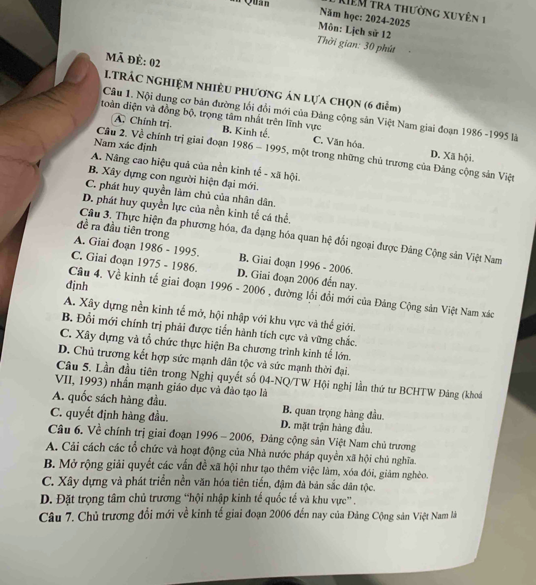 Quan
KIêM tra thường xuyên 1
Năm học: 2024-2025
Môn: Lịch sử 12
Thời gian: 30 phút
mã đẻ: 02
I.TRẢC NGHIỆM NHIÈU PHƯơNG ÁN LựA CHQN (6 điểm)
Câu 1. Nội dung cơ bản đường lối đổi mới của Đảng cộng sản Việt Nam giai đoạn 1986 -1995 là
toàn diện và đồng bộ, trọng tâm nhất trên lĩnh vực
A. Chính trị. B. Kinh tế. C. Văn hóa.
Nam xác định
Câu 2. Về chính trị giai đoạn 1986 - 1995, một trong những chủ trương của Đảng cộng sản Việt
D. Xã hội.
A. Nâng cao hiệu quả của nền kinh tế - xã hội.
4 B. Xây dựng con người hiện đại mới.
C. phát huy quyền làm chủ của nhân dân.
D. phát huy quyền lực của nền kinh tế cá thể.
đề ra đầu tiên trong
Câu 3. Thực hiện đa phương hóa, đa dạng hóa quan hệ đối ngoại được Đảng Cộng sản Việt Nam
A. Giai đoạn 1986 - 1995. B. Giai đoạn 1996 - 2006.
C. Giai đoạn 1975 - 1986. D. Giai đoạn 2006 đến nay.
định
Câu 4. Về kinh tế giai đoạn 1996 - 2006 , đường lối đổi mới của Đảng Cộng sản Việt Nam xác
A. Xây dựng nền kinh tế mở, hội nhập với khu vực và thế giới.
B. Đổi mới chính trị phải được tiến hành tích cực và vững chắc.
C. Xây dựng và tổ chức thực hiện Ba chương trình kinh tế lớn.
D. Chủ trương kết hợp sức mạnh dân tộc và sức mạnh thời đại.
Câu 5. Lần đầu tiên trong Nghị quyết số 04-NQ/TW Hội nghị lần thứ tư BCHTW Đảng (khoá
VII, 1993) nhấn mạnh giáo dục và đào tạo là
A. quốc sách hàng đầu. B. quan trọng hàng đầu.
C. quyết định hàng đầu. D. mặt trận hàng đầu.
Câu 6. Về chính trị giai đoạn 1996 - 2006, Đảng cộng sản Việt Nam chủ trương
A. Cải cách các tổ chức và hoạt động của Nhà nước pháp quyền xã hội chủ nghĩa.
B. Mở rộng giải quyết các vấn đề xã hội như tạo thêm việc làm, xóa đói, giảm nghèo.
C. Xây dựng và phát triển nền văn hóa tiên tiến, đậm đà bản sắc dân tộc.
D. Đặt trọng tâm chủ trương “hội nhập kinh tế quốc tế và khu vực” .
Câu 7. Chủ trương đổi mới về kinh tế giai đoạn 2006 đến nay của Đảng Cộng sản Việt Nam là