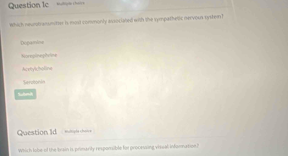 Which neurotransmitter is most commonly associated with the sympathetic nervous system?
Dopamine
Norepinephrine
Acetylcholine
Serotonin
Submit
Question 1d Multiple choice
Which lobe of the brain is primarily responsible for processing visual information?