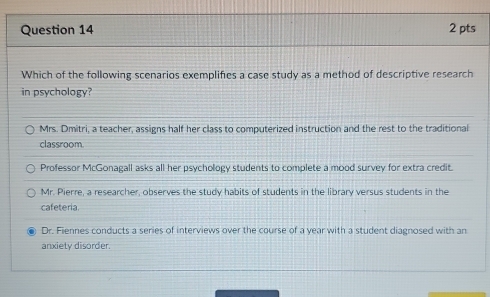 Which of the following scenarios exemplifies a case study as a method of descriptive research
in psychology?
Mrs. Dmitri, a teacher, assigns half her class to computerized instruction and the rest to the traditional
classroom
Professor McGonagall asks all her psychology students to complete a mood survey for extra credit.
Mr. Pierre, a researcher, observes the study habits of students in the library versus students in the
cafeteria
Dr. Fiennes conducts a series of interviews over the course of a year with a student diagnosed with an
anxiety disorder.