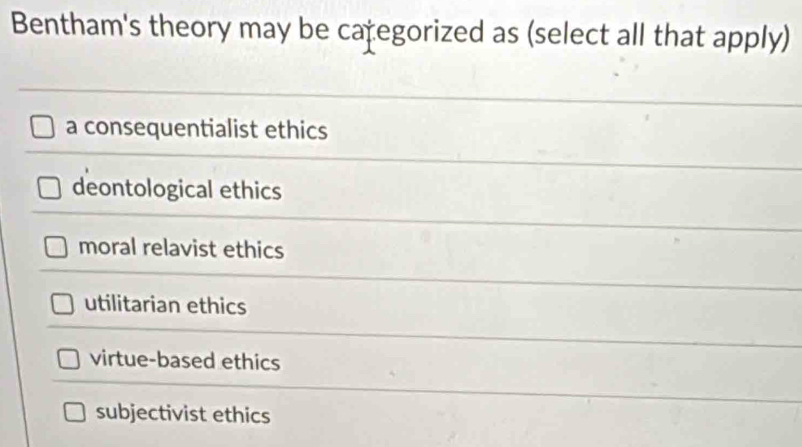 Bentham's theory may be categorized as (select all that apply)
a consequentialist ethics
deontological ethics
moral relavist ethics
utilitarian ethics
virtue-based ethics
subjectivist ethics