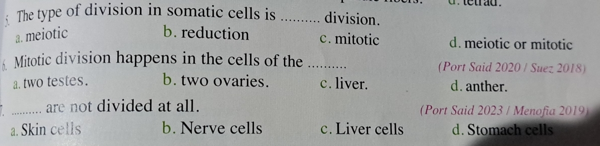 tetrad .
The type of division in somatic cells is _division.
a. meiotic b. reduction c. mitotic d. meiotic or mitotic
6. Mitotic division happens in the cells of the _(Port Said 2020 / Suez 2018)
a. two testes. b. two ovaries. c. liver. d. anther.
_are not divided at all. (Port Said 2023 / Menofia 2019)
a. Skin cells b. Nerve cells c. Liver cells d. Stomach cells