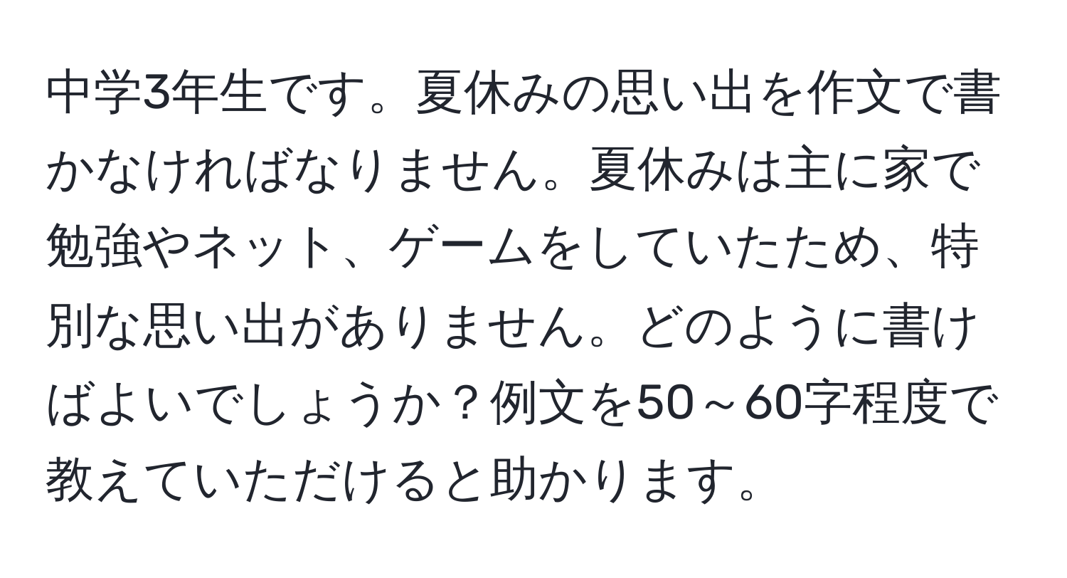 中学3年生です。夏休みの思い出を作文で書かなければなりません。夏休みは主に家で勉強やネット、ゲームをしていたため、特別な思い出がありません。どのように書けばよいでしょうか？例文を50～60字程度で教えていただけると助かります。