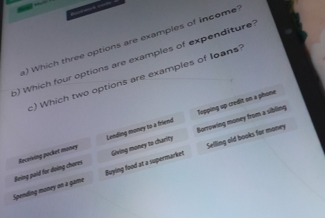 Bookwork code
a) Which three options are examples of income
o) Which four options are examples of expenditure
c) Which two options are examples of Ioans?
Lending money to a friend Topping up credit on a phone
Borrowing money from a sibling
Selling old books for money
Buying food at a supermarket Giving money to charity
Spending money on a game Being paid for doing chores Receiving pocket money