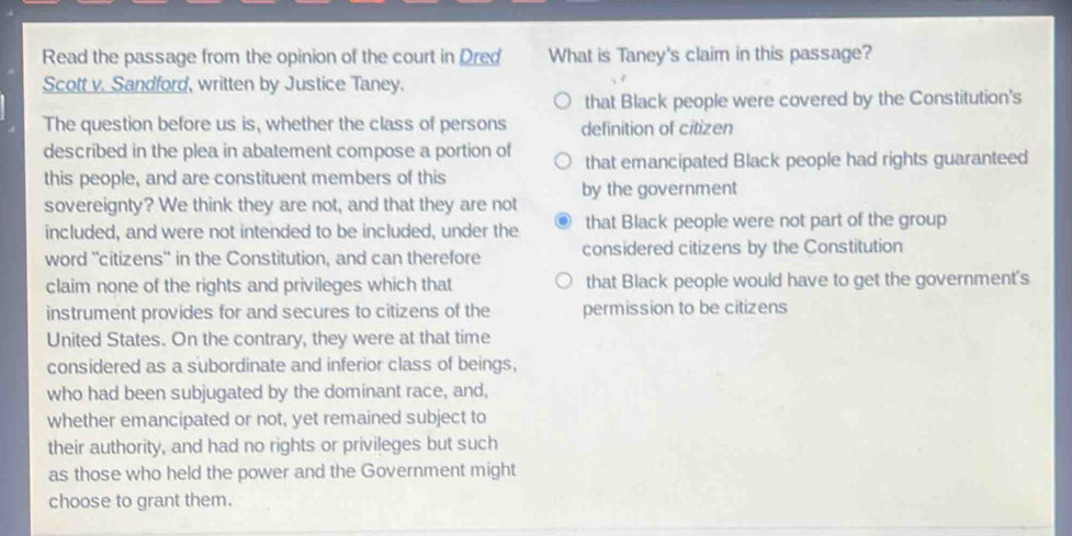 Read the passage from the opinion of the court in Dred What is Taney's claim in this passage?
Scott v. Sandford, written by Justice Taney.
that Black people were covered by the Constitution's
The question before us is, whether the class of persons definition of citizen
described in the plea in abatement compose a portion of that emancipated Black people had rights guaranteed
this people, and are constituent members of this
sovereignty? We think they are not, and that they are not by the government
included, and were not intended to be included, under the that Black people were not part of the group
word ''citizens'' in the Constitution, and can therefore considered citizens by the Constitution
claim none of the rights and privileges which that that Black people would have to get the government's
instrument provides for and secures to citizens of the permission to be citizens
United States. On the contrary, they were at that time
considered as a subordinate and inferior class of beings,
who had been subjugated by the dominant race, and,
whether emancipated or not, yet remained subject to
their authority, and had no rights or privileges but such
as those who held the power and the Government might
choose to grant them.