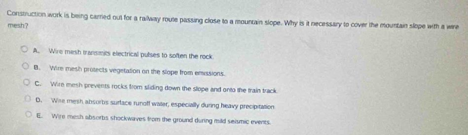 Construction work is being carried out for a railway route passing close to a mountain slope. Why is it necessary to cover the mountain slope with a wire
mesh?
A. Wire mesh transmits electrical pulses to soften the rock
B. Wire mesh protects vegetation on the slope from emissions.
C. Wire mesh prevents rocks from sliding down the slope and onto the train track
D、 Wire mesh absorbs surface runoff water, especially during heavy precipitation
E. Wire mesh absorbs shockwaves from the ground during mild seismic events.