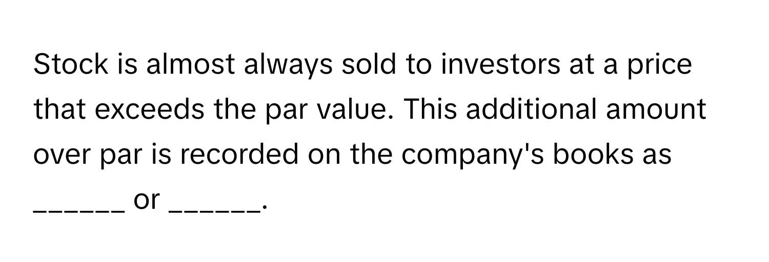 Stock is almost always sold to investors at a price that exceeds the par value. This additional amount over par is recorded on the company's books as ______ or ______.