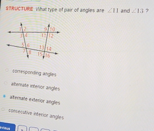 STRUCTURE What type of pair of angles are ∠ 11 and ∠ 13 ?
corresponding angles
alterate interior angles
alternate exterior angles
consecutive interior angles
vious