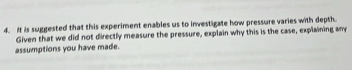 It is suggested that this experiment enables us to investigate how pressure varies with depth. 
Given that we did not directly measure the pressure, explain why this is the case, explaining any 
assumptions you have made.