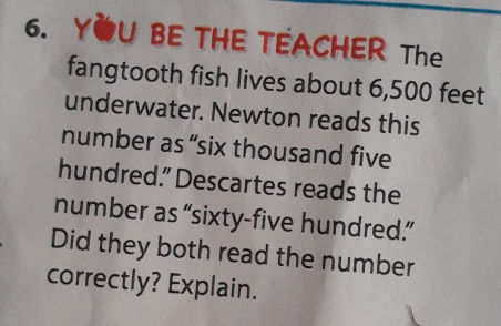 YOU BE THE TEACHER The 
fangtooth fish lives about 6,500 feet
underwater. Newton reads this 
number as “six thousand five 
hundred.” Descartes reads the 
number as “sixty-five hundred.” 
Did they both read the number 
correctly? Explain.