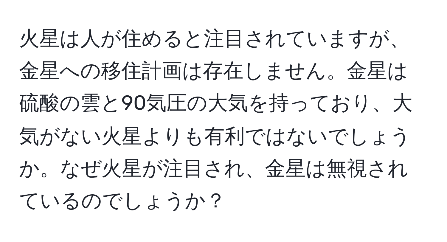 火星は人が住めると注目されていますが、金星への移住計画は存在しません。金星は硫酸の雲と90気圧の大気を持っており、大気がない火星よりも有利ではないでしょうか。なぜ火星が注目され、金星は無視されているのでしょうか？