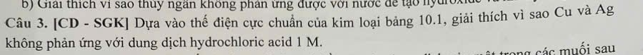 Giải thích vi sao thuy ngân không phân ứng được với nước để tạo nyc 
Câu 3. [CD - SGK] Dựa vào thế điện cực chuẩn của kim loại bảng 10.1, giải thích vì sao Cu và Ag 
không phản ứng với dung dịch hydrochloric acid 1 M. 
g các muối sau