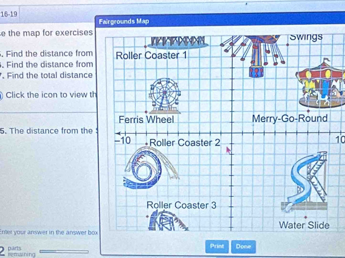 16-19 
Fairgrounds Map 
e the map for exercises 
. Find the distance from 
. Find the distance from 
. Find the total distance 
Click the icon to view th 
5. The distance from the
10
Enter your answer in the answer box 
parts Print Done 
remaining