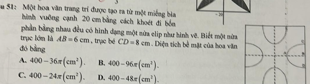 Su 51: Một hoa văn trang trí được tạo ra từ một miếng bìa
hình vuông cạnh 20 cm bằng cách khoét đi bốn
phần bằng nhau đều có hình dạng một nửa elip như hình vẽ. Biết một nửa
trục lớn là AB=6cm , trục bé CD=8cm. Diện tích bề mặt của hoa văn
đó bằng
A. 400-36π (cm^2). B. 400-96π (cm^2).
C. 400-24π (cm^2). D. 400-48π (cm^2).