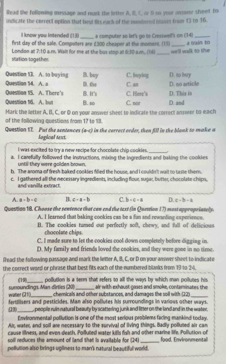 Read the following message and mark the letter A, B, C, or D on your answer sheet to
indicate the correct option that best fits each of the numbered blanks from 13 to 16.
I know you intended (13) _a computer so let's go to Cresswell's on (14)_
first day of the sale. Computers are £300 cheaper at the moment. (15)_ a train to
London at 7:10 a.m. Wait for me at the bus stop at 6:30 a.m, (16)_ we'll walk to the
station together.
Questlon 13. A. to buying B. buy C. buying D. to buy
Question 14. A. a B. the C. an D. no article
Question 15. A. There's B. It’s C. Here’s D. This is
Question 16. A. but B. so C. nor D. and
Mark the letter A, B, C, or D on your answer sheet to indicate the correct answer to each
of the following questions from 17 to 18.
Question 17. Put the sentences (a-c) in the correct order, then fill in the blank to make a
logical text.
I was excited to try a new recipe for chocolate chip cookies._
a. I carefully followed the instructions, mixing the ingredients and baking the cookies
until they were golden brown.
b. The aroma of fresh baked cookles filled the house, and I couldn't wait to taste them.
c. I gathered all the necessary ingredients, including flour, sugar, butter, chocolate chips,
and vanilla extract.
A. a-b-c B. c-a-b C. b-c-a D. c-b-a
Question 18. Choose the sentence that can end the text (in Question 17) most appropriately.
A. I learned that baking cookies can be a fun and rewarding experience.
B. The cookies turned out perfectly soft, chewy, and full of delicious
chocolate chips.
C. I made sure to let the cookies cool down completely before digging in.
D. My family and friends loved the cookies, and they were gone in no time.
Read the following passage and mark the letter A, B, C, or D on your answer sheet to indicate
the correct word or phrase that best fits each of the numbered blanks from 19 to 24.
(19)_ pollution is a term that refers to all the ways by which man pollutes his
surroundings. Man dirties (20) _air with exhaust gases and smoke, contaminates the
water (21)_  chemicals and other substances, and damages the soil with (22)_
fertilisers and pesticides. Man also pollutes his surroundings in various other ways.
(23)_ , people ruin natural beauty by scattering junk and litter on the land and in the water.
Environmental pollution is one of the most serious problems facing mankind today.
Air, water, and soll are necessary to the survival of living things. Badly polluted air can
cause illness, and even death, Polluted water kills fish and other marine life. Pollution of
soll reduces the amount of land that is available for (24) _food. Environmental
pollution also brings ugliness to man's natural beautiful world.